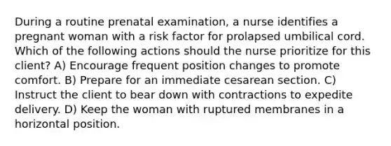 During a routine prenatal examination, a nurse identifies a pregnant woman with a risk factor for prolapsed umbilical cord. Which of the following actions should the nurse prioritize for this client? A) Encourage frequent position changes to promote comfort. B) Prepare for an immediate cesarean section. C) Instruct the client to bear down with contractions to expedite delivery. D) Keep the woman with ruptured membranes in a horizontal position.