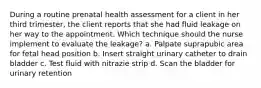 During a routine prenatal health assessment for a client in her third trimester, the client reports that she had fluid leakage on her way to the appointment. Which technique should the nurse implement to evaluate the leakage? a. Palpate suprapubic area for fetal head position b. Insert straight urinary catheter to drain bladder c. Test fluid with nitrazie strip d. Scan the bladder for urinary retention