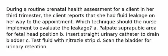 During a routine prenatal health assessment for a client in her third trimester, the client reports that she had fluid leakage on her way to the appointment. Which technique should the nurse implement to evaluate the leakage? a. Palpate suprapubic area for fetal head position b. Insert straight urinary catheter to drain bladder c. Test fluid with nitrazie strip d. Scan the bladder for urinary retention