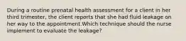 During a routine prenatal health assessment for a client in her third trimester, the client reports that she had fluid leakage on her way to the appointment.Which technique should the nurse implement to evaluate the leakage?