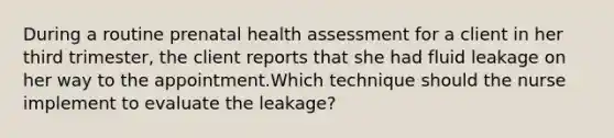 During a routine prenatal health assessment for a client in her third trimester, the client reports that she had fluid leakage on her way to the appointment.Which technique should the nurse implement to evaluate the leakage?