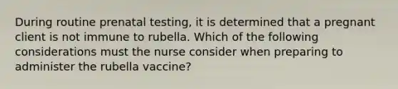 During routine prenatal testing, it is determined that a pregnant client is not immune to rubella. Which of the following considerations must the nurse consider when preparing to administer the rubella vaccine?