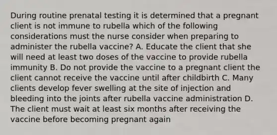 During routine prenatal testing it is determined that a pregnant client is not immune to rubella which of the following considerations must the nurse consider when preparing to administer the rubella vaccine? A. Educate the client that she will need at least two doses of the vaccine to provide rubella immunity B. Do not provide the vaccine to a pregnant client the client cannot receive the vaccine until after childbirth C. Many clients develop fever swelling at the site of injection and bleeding into the joints after rubella vaccine administration D. The client must wait at least six months after receiving the vaccine before becoming pregnant again