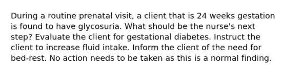 During a routine prenatal​ visit, a client that is 24 weeks gestation is found to have glycosuria. What should be the​ nurse's next​ step? Evaluate the client for gestational diabetes. Instruct the client to increase fluid intake. Inform the client of the need for​ bed-rest. No action needs to be taken as this is a normal finding.