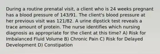 During a routine prenatal visit, a client who is 24 weeks pregnant has a blood pressure of 143/91. The client's blood pressure at her previous visit was 121/82. A urine dipstick test reveals a trace amount of protein. The nurse identifies which nursing diagnosis as appropriate for the client at this time? A) Risk for Imbalanced Fluid Volume B) Chronic Pain C) Risk for Delayed Development D) Constipation