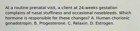 At a routine prenatal visit, a client at 24-weeks gestation complains of nasal stuffiness and occasional nosebleeds. Which hormone is responsible for these changes? A. Human chorionic gonadotropin. B. Progesterone. C. Relaxin. D. Estrogen.