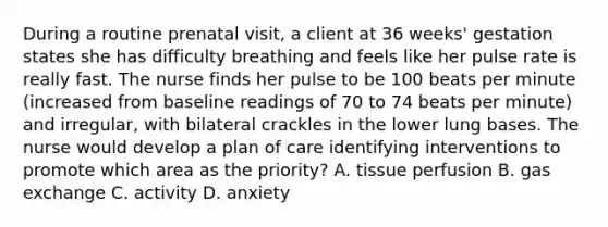 During a routine prenatal visit, a client at 36 weeks' gestation states she has difficulty breathing and feels like her pulse rate is really fast. The nurse finds her pulse to be 100 beats per minute (increased from baseline readings of 70 to 74 beats per minute) and irregular, with bilateral crackles in the lower lung bases. The nurse would develop a plan of care identifying interventions to promote which area as the priority? A. tissue perfusion B. gas exchange C. activity D. anxiety