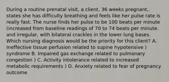 During a routine prenatal visit, a client, 36 weeks pregnant,. states she has difficulty breathing and feels like her pulse rate is really fast. The nurse finds her pulse to be 100 beats per minute (increased from baseline readings of 70 to 74 beats per minute. and irregular, with bilateral crackles in the lower lung bases. Which nursing diagnosis would be the priority for this client? A. Ineffective tissue perfusion related to supine hypotensive ) syndrome B. Impaired gas exchange related to pulmonary congestion ) C. Activity intolerance related to increased metabolic requirements ) D. Anxiety related to fear of pregnancy outcome