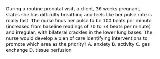 During a routine prenatal visit, a client, 36 weeks pregnant, states she has difficulty breathing and feels like her pulse rate is really fast. The nurse finds her pulse to be 100 beats per minute (increased from baseline readings of 70 to 74 beats per minute) and irregular, with bilateral crackles in the lower lung bases. The nurse would develop a plan of care identifying interventions to promote which area as the priority? A. anxiety B. activity C. <a href='https://www.questionai.com/knowledge/kU8LNOksTA-gas-exchange' class='anchor-knowledge'>gas exchange</a> D. tissue perfusion