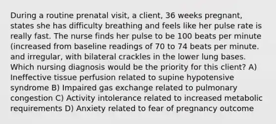 During a routine prenatal visit, a client, 36 weeks pregnant, states she has difficulty breathing and feels like her pulse rate is really fast. The nurse finds her pulse to be 100 beats per minute (increased from baseline readings of 70 to 74 beats per minute. and irregular, with bilateral crackles in the lower lung bases. Which nursing diagnosis would be the priority for this client? A) Ineffective tissue perfusion related to supine hypotensive syndrome B) Impaired gas exchange related to pulmonary congestion C) Activity intolerance related to increased metabolic requirements D) Anxiety related to fear of pregnancy outcome