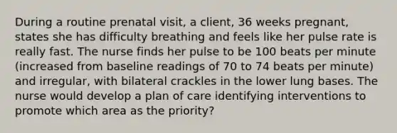 During a routine prenatal visit, a client, 36 weeks pregnant, states she has difficulty breathing and feels like her pulse rate is really fast. The nurse finds her pulse to be 100 beats per minute (increased from baseline readings of 70 to 74 beats per minute) and irregular, with bilateral crackles in the lower lung bases. The nurse would develop a plan of care identifying interventions to promote which area as the priority?