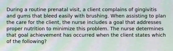 During a routine prenatal visit, a client complains of gingivitis and gums that bleed easily with brushing. When assisting to plan the care for the client, the nurse includes a goal that addresses proper nutrition to minimize this problem. The nurse determines that goal achievement has occurred when the client states which of the following?