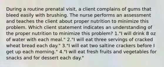 During a routine prenatal visit, a client complains of gums that bleed easily with brushing. The nurse performs an assessment and teaches the client about proper nutrition to minimize this problem. Which client statement indicates an understanding of the proper nutrition to minimize this problem? 1."I will drink 8 oz of water with each meal." 2."I will eat three servings of cracked wheat bread each day." 3."I will eat two saltine crackers before I get up each morning." 4."I will eat fresh fruits and vegetables for snacks and for dessert each day."