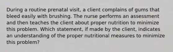 During a routine prenatal visit, a client complains of gums that bleed easily with brushing. The nurse performs an assessment and then teaches the client about proper nutrition to minimize this problem. Which statement, if made by the client, indicates an understanding of the proper nutritional measures to minimize this problem?