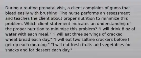 During a routine prenatal visit, a client complains of gums that bleed easily with brushing. The nurse performs an assessment and teaches the client about proper nutrition to minimize this problem. Which client statement indicates an understanding of the proper nutrition to minimize this problem? "I will drink 8 oz of water with each meal." "I will eat three servings of cracked wheat bread each day." "I will eat two saltine crackers before I get up each morning." "I will eat fresh fruits and vegetables for snacks and for dessert each day."