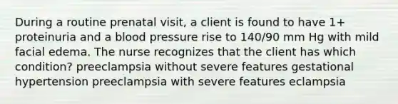 During a routine prenatal visit, a client is found to have 1+ proteinuria and a blood pressure rise to 140/90 mm Hg with mild facial edema. The nurse recognizes that the client has which condition? preeclampsia without severe features gestational hypertension preeclampsia with severe features eclampsia