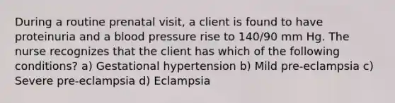 During a routine prenatal visit, a client is found to have proteinuria and a <a href='https://www.questionai.com/knowledge/kD0HacyPBr-blood-pressure' class='anchor-knowledge'>blood pressure</a> rise to 140/90 mm Hg. The nurse recognizes that the client has which of the following conditions? a) Gestational hypertension b) Mild pre-eclampsia c) Severe pre-eclampsia d) Eclampsia