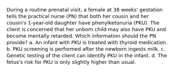 During a routine prenatal visit, a female at 38 weeks' gestation tells the practical nurse (PN) that both her cousin and her cousin's 1-year-old daughter have phenylketonuria (PKU). The client is concerned that her unborn child may also have PKU and become mentally retarded. Which information should the PN provide? a. An infant with PKU is treated with thyroid medication. b. PKU screening is performed after the newborn ingests milk. c. Genetic testing of the client can identify PKU in the infant. d. The fetus's risk for PKU is only slightly higher than usual. ​