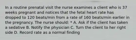 In a routine prenatal visit the nurse examines a client who is 37 weeks pregnant and notices that the fetal heart rate has dropped to 120 beats/min from a rate of 160 beats/min earlier in the pregnancy. The nurse should: * A. Ask if the client has taken a sedative B. Notify the physician C. Turn the client to her right side D. Record rate as a normal finding