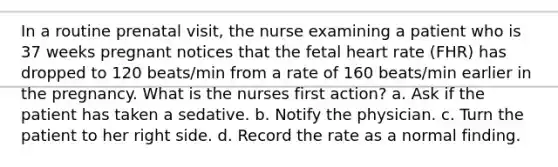 In a routine prenatal visit, the nurse examining a patient who is 37 weeks pregnant notices that the fetal heart rate (FHR) has dropped to 120 beats/min from a rate of 160 beats/min earlier in the pregnancy. What is the nurses first action? a. Ask if the patient has taken a sedative. b. Notify the physician. c. Turn the patient to her right side. d. Record the rate as a normal finding.