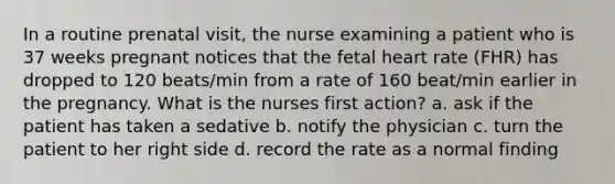 In a routine prenatal visit, the nurse examining a patient who is 37 weeks pregnant notices that the fetal heart rate (FHR) has dropped to 120 beats/min from a rate of 160 beat/min earlier in the pregnancy. What is the nurses first action? a. ask if the patient has taken a sedative b. notify the physician c. turn the patient to her right side d. record the rate as a normal finding