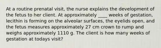 At a routine prenatal visit, the nurse explains the development of the fetus to her client. At approximately ____ weeks of gestation, lecithin is forming on the alveolar surfaces, the eyelids open, and the fetus measures approximately 27 cm crown to rump and weighs approximately 1110 g. The client is how many weeks of gestation at todays visit?