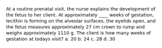 At a routine prenatal visit, the nurse explains the development of the fetus to her client. At approximately ____ weeks of gestation, lecithin is forming on the alveolar surfaces, the eyelids open, and the fetus measures approximately 27 cm crown to rump and weighs approximately 1110 g. The client is how many weeks of gestation at todays visit? a. 20 b. 24 c. 28 d. 30