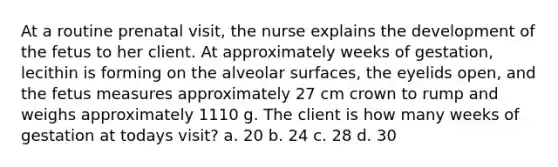 At a routine prenatal visit, the nurse explains the development of the fetus to her client. At approximately weeks of gestation, lecithin is forming on the alveolar surfaces, the eyelids open, and the fetus measures approximately 27 cm crown to rump and weighs approximately 1110 g. The client is how many weeks of gestation at todays visit? a. 20 b. 24 c. 28 d. 30