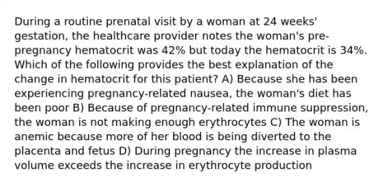 During a routine prenatal visit by a woman at 24 weeks' gestation, the healthcare provider notes the woman's pre-pregnancy hematocrit was 42% but today the hematocrit is 34%. Which of the following provides the best explanation of the change in hematocrit for this patient? A) Because she has been experiencing pregnancy-related nausea, the woman's diet has been poor B) Because of pregnancy-related immune suppression, the woman is not making enough erythrocytes C) The woman is anemic because more of her blood is being diverted to the placenta and fetus D) During pregnancy the increase in plasma volume exceeds the increase in erythrocyte production