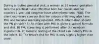 During a routine prenatal visit, a woman at 38 weeks' gestation tells the practical nurse (PN) that both her cousin and her cousin's 1-year-old daughter have phenylketonuria (PKU). The client expresses concern that her unborn child may also have PKU and become mentally retarded. Which information should the PN provide? A) An infant with PKU is given a special formula and diet. B) PKU screening is performed after the newborn ingests milk. C) Genetic testing of the client can identify PKU in the infant. D) The fetus's risk for PKU is only slightly higher than usual.