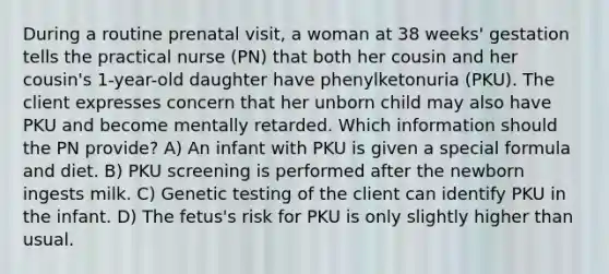 During a routine prenatal visit, a woman at 38 weeks' gestation tells the practical nurse (PN) that both her cousin and her cousin's 1-year-old daughter have phenylketonuria (PKU). The client expresses concern that her unborn child may also have PKU and become mentally retarded. Which information should the PN provide? A) An infant with PKU is given a special formula and diet. B) PKU screening is performed after the newborn ingests milk. C) Genetic testing of the client can identify PKU in the infant. D) The fetus's risk for PKU is only slightly higher than usual.