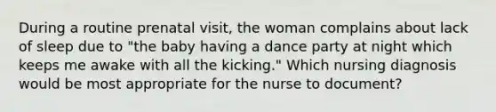 During a routine prenatal visit, the woman complains about lack of sleep due to "the baby having a dance party at night which keeps me awake with all the kicking." Which nursing diagnosis would be most appropriate for the nurse to document?