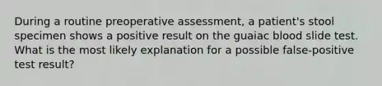 During a routine preoperative assessment, a patient's stool specimen shows a positive result on the guaiac blood slide test. What is the most likely explanation for a possible false-positive test result?