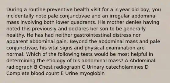 During a routine preventive health visit for a 3-year-old boy, you incidentally note pale conjunctivae and an irregular abdominal mass involving both lower quadrants. His mother denies having noted this previously and declares her son to be generally healthy. He has had neither gastrointestinal distress nor apparent abdominal pain. Beyond the abdominal mass and pale conjunctivae, his vital signs and physical examination are normal. Which of the following tests would be most helpful in determining the etiology of his abdominal mass? A Abdominal radiograph B Chest radiograph C Urinary catecholamines D Complete blood count E Urine myoglobin