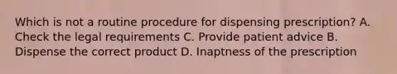 Which is not a routine procedure for dispensing prescription? A. Check the legal requirements C. Provide patient advice B. Dispense the correct product D. Inaptness of the prescription