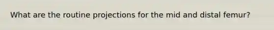 What are the routine projections for the mid and distal femur?