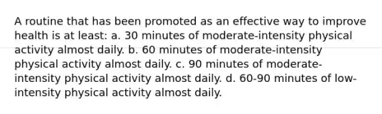 A routine that has been promoted as an effective way to improve health is at least: a. 30 minutes of moderate-intensity physical activity almost daily. b. 60 minutes of moderate-intensity physical activity almost daily. c. 90 minutes of moderate-intensity physical activity almost daily. d. 60-90 minutes of low-intensity physical activity almost daily.