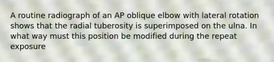 A routine radiograph of an AP oblique elbow with lateral rotation shows that the radial tuberosity is superimposed on the ulna. In what way must this position be modified during the repeat exposure