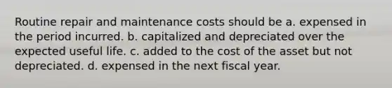 Routine repair and maintenance costs should be a. expensed in the period incurred. b. capitalized and depreciated over the expected useful life. c. added to the cost of the asset but not depreciated. d. expensed in the next fiscal year.