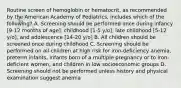 Routine screen of hemoglobin or hematocrit, as recommended by the American Academy of Pediatrics, includes which of the following? A. Screening should be performed once during infancy [9-12 months of age], childhood [1-5 y/o], late childhood [5-12 y/o], and adolescence [14-20 y/o] B. All children should be screened once during childhood C. Screening should be performed on all children at high risk for iron-deficiency anemia, preterm infants, infants born of a multiple pregnancy or to iron-deficient women, and children in low socioeconomic groups D. Screening should not be performed unless history and physical examination suggest anemia