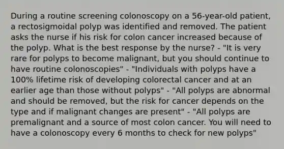 During a routine screening colonoscopy on a 56-year-old patient, a rectosigmoidal polyp was identified and removed. The patient asks the nurse if his risk for colon cancer increased because of the polyp. What is the best response by the nurse? - "It is very rare for polyps to become malignant, but you should continue to have routine colonoscopies" - "Individuals with polyps have a 100% lifetime risk of developing colorectal cancer and at an earlier age than those without polyps" - "All polyps are abnormal and should be removed, but the risk for cancer depends on the type and if malignant changes are present" - "All polyps are premalignant and a source of most colon cancer. You will need to have a colonoscopy every 6 months to check for new polyps"