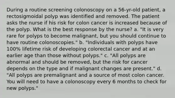 During a routine screening colonoscopy on a 56-yr-old patient, a rectosigmoidal polyp was identified and removed. The patient asks the nurse if his risk for colon cancer is increased because of the polyp. What is the best response by the nurse? a. "It is very rare for polyps to become malignant, but you should continue to have routine colonoscopies." b. "Individuals with polyps have 100% lifetime risk of developing colorectal cancer and at an earlier age than those without polyps." c. "All polyps are abnormal and should be removed, but the risk for cancer depends on the type and if malignant changes are present." d. "All polyps are premalignant and a source of most colon cancer. You will need to have a colonoscopy every 6 months to check for new polyps."