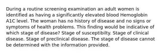 During a routine screening examination an adult women is identified as having a significantly elevated blood Hemoglobin A1C level. The woman has no history of disease and no signs or symptoms of health problems. This finding would be indicative of which stage of disease? Stage of susceptibilty. Stage of clinical disease. Stage of preclinical disease. The stage of disease cannot be determined with the information provided.