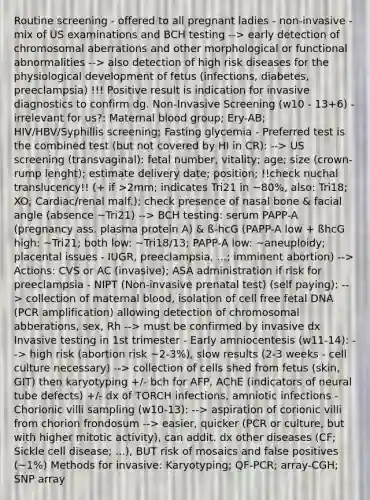 Routine screening - offered to all pregnant ladies - non-invasive - mix of US examinations and BCH testing --> early detection of chromosomal aberrations and other morphological or functional abnormalities --> also detection of high risk diseases for the physiological development of fetus (infections, diabetes, preeclampsia) !!! Positive result is indication for invasive diagnostics to confirm dg. Non-Invasive Screening (w10 - 13+6) - irrelevant for us?: Maternal blood group; Ery-AB; HIV/HBV/Syphillis screening; Fasting glycemia - Preferred test is the combined test (but not covered by HI in CR): --> US screening (transvaginal): fetal number, vitality; age; size (crown-rump lenght); estimate delivery date; position; !!check nuchal translucency!! (+ if >2mm; indicates Tri21 in ~80%, also: Tri18; XO; Cardiac/renal malf.); check presence of nasal bone & facial angle (absence ~Tri21) --> BCH testing: serum PAPP-A (pregnancy ass. plasma protein A) & ß-hcG (PAPP-A low + ßhcG high: ~Tri21; both low: ~Tri18/13; PAPP-A low: ~aneuploidy; placental issues - IUGR, preeclampsia, ...; imminent abortion) --> Actions: CVS or AC (invasive); ASA administration if risk for preeclampsia - NIPT (Non-invasive prenatal test) (self paying): --> collection of maternal blood, isolation of cell free fetal DNA (PCR amplification) allowing detection of chromosomal abberations, sex, Rh --> must be confirmed by invasive dx Invasive testing in 1st trimester - Early amniocentesis (w11-14): --> high risk (abortion risk ~2-3%), slow results (2-3 weeks - cell culture necessary) --> collection of cells shed from fetus (skin, GIT) then karyotyping +/- bch for AFP, AChE (indicators of neural tube defects) +/- dx of TORCH infections, amniotic infections - Chorionic villi sampling (w10-13): --> aspiration of corionic villi from chorion frondosum --> easier, quicker (PCR or culture, but with higher mitotic activity), can addit. dx other diseases (CF; Sickle cell disease; ...), BUT risk of mosaics and false positives (~1%) Methods for invasive: Karyotyping; QF-PCR; array-CGH; SNP array