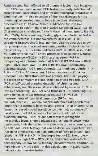 Routine screening - offered to all pregnant ladies - non-invasive - mix of US examinations and BCH testing --> early detection of chromosomal aberrations and other morphological or functional abnormalities --> also detection of high risk diseases for the physiological development of fetus (infections, diabetes, preeclampsia) !!! Positive result is indication for invasive diagnostics to confirm dg. Non-Invasive Screening (w10 - 13+6) (first trimester) - irrelevant for us?: Maternal blood group; Ery-AB; HIV/HBV/Syphillis screening; Fasting glycemia - Preferred test is the combined test (but not covered by HI in CR): --> US screening (transvaginal): fetal number, vitality; age; size (crown-rump lenght); estimate delivery date; position; !!check nuchal translucency!! (+ if >2mm; indicates Tri21 in ~80%, also: Tri18; XO; Cardiac/renal malf.); check presence of nasal bone & facial angle (absence ~Tri21) --> BCH testing: serum PAPP-A (pregnancy ass. plasma protein A) & ß-hcG (PAPP-A low + ßhcG high: ~Tri21; both low: ~Tri18/13; PAPP-A low: ~aneuploidy; placental issues - IUGR, preeclampsia, ...; imminent abortion) --> Actions: CVS or AC (invasive); ASA administration if risk for preeclampsia - NIPT (Non-invasive prenatal test) (self paying): --> collection of maternal blood, isolation of cell free fetal DNA (PCR amplification) allowing detection of chromosomal abberations, sex, Rh --> must be confirmed by invasive dx Non-Invasive Screening (w20-22) (2nd trimester) - US screening: --> same things as in 1st trimester scan, OCTT in w24-28 --> measurements of biparietal dimension (BPD); head circumference (HC); abdominal circumference (AC) and femur length (FL) to estimate birth weight, gender --> of interest: short femur, increased nuchal translucency (>6mm); abscence of nasal bone ... ~Tri21; amount of amniotic fluid; hydrops + duodenal atresia ~Tri21 or XO; soft markers (echogenic intracardiac focus, choroid plexus cyst, echogenic bowel, fetal pyelectasis, limb shortening) --> extensive organ screening can be self paid: - BCH testing that can be done: --> Triple test (w16) (not done anymore due to high amount of false positives): uE3 (estriol) + AFP + ßhcG --> Quadruple test (w16): like triple + inhibin A --> high AFP = NTD, clefts, abdominal wall defects, anencephaly --> low AFP = trisomy, polyhdramnion, abortion --> high inhibin A = tri21 risk --> risk calculation: if >1/300 (0,3%) indication for invasive testing