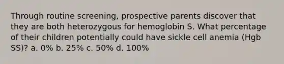 Through routine screening, prospective parents discover that they are both heterozygous for hemoglobin S. What percentage of their children potentially could have sickle cell anemia (Hgb SS)? a. 0% b. 25% c. 50% d. 100%