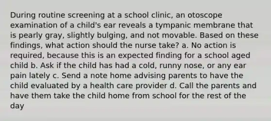 During routine screening at a school clinic, an otoscope examination of a child's ear reveals a tympanic membrane that is pearly gray, slightly bulging, and not movable. Based on these findings, what action should the nurse take? a. No action is required, because this is an expected finding for a school aged child b. Ask if the child has had a cold, runny nose, or any ear pain lately c. Send a note home advising parents to have the child evaluated by a health care provider d. Call the parents and have them take the child home from school for the rest of the day