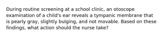 During routine screening at a school clinic, an otoscope examination of a child's ear reveals a tympanic membrane that is pearly gray, slightly bulging, and not movable. Based on these findings, what action should the nurse take?