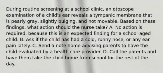 During routine screening at a school clinic, an otoscope examination of a child's ear reveals a tympanic membrane that is pearly gray, slightly bulging, and not movable. Based on these findings, what action should the nurse take? A. No action is required, because this is an expected finding for a school-aged child. B. Ask if the child has had a cold, runny nose, or any ear pain lately. C. Send a note home advising parents to have the child evaluated by a health care provider. D. Call the parents and have them take the child home from school for the rest of the day.