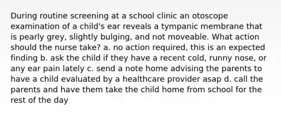 During routine screening at a school clinic an otoscope examination of a child's ear reveals a tympanic membrane that is pearly grey, slightly bulging, and not moveable. What action should the nurse take? a. no action required, this is an expected finding b. ask the child if they have a recent cold, runny nose, or any ear pain lately c. send a note home advising the parents to have a child evaluated by a healthcare provider asap d. call the parents and have them take the child home from school for the rest of the day